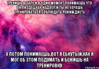 тренишь в зале и в один момент понимаешь,что он пиздец,как надоел и ты не хочешь тренироваться,соблюдать режим,диету а потом понимаешь,вот я ёбнутый,как я мог об этом подумать и бежишь на тренировку