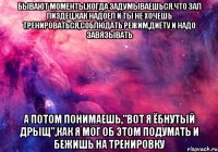 бывают моменты,когда задумываешься,что зал пиздец,как надоел и ты не хочешь тренироваться,соблюдать режим,диету и надо завязывать а потом понимаешь,"вот я ёбнутый дрыщ",как я мог об этом подумать и бежишь на тренировку