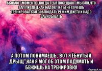 бывают моменты,когда тебя посещают мысли,что зал пиздец,как надоел и ты не хочешь тренироваться,соблюдать режим,диету и надо завязывать а потом понимаешь,"вот я ёбнутый дрыщ",как я мог об этом подумать и бежишь на тренировку