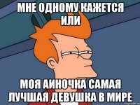 мне одному кажется или моя аиночка самая лучшая девушка в мире