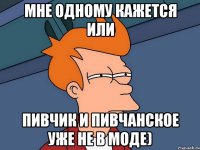 мне одному кажется или пивчик и пивчанское уже не в моде)