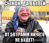 сынок, да выпей от 50 грамм ничего не будет!