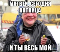 матвей, сегодня пятница и ты весь мой