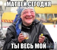 матвей,сегодня ты весь мой