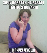 хочу позвать на базарі тьотю з новаків кричу чуєш!