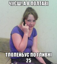 чуєш! а в полтаві тлолейбус по гливні 25