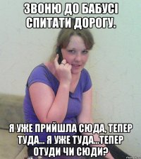 звоню до бабусі спитати дорогу. я уже прийшла сюда, тепер туда... я уже туда...тепер отуди чи сюди?