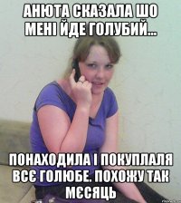 анюта сказала шо мені йде голубий... понаходила і покуплаля всє голюбе. похожу так мєсяць