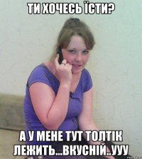 ти хочесь їсти? а у мене тут толтік лежить...вкусній..ууу