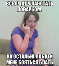 всьо! піду лаботать поварьом. на остальні лоботи мене бояться блать