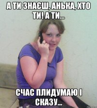 а ти знаєш, анька, хто ти! а ти... счас плидумаю і сказу...