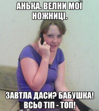 анька. велни мої ножниці. завтла даси? бабушка! всьо тіп - топ!