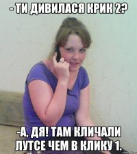 - ти дивилася крик 2? -а, дя! там кличали лутсе чем в клику 1.
