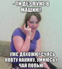 - ти де? я уже в машині! - ужє дохожю! счясь ковту накину, умиюсь і чай попью