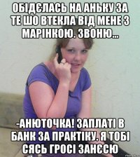 обідєлась на аньку за те шо втекла від мене з марінкою. звоню... -анюточка! заплаті в банк за практіку. я тобі сясь гросі занєсю