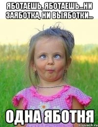 яботаешь, яботаешь...ни заяботка, ни выяботки... одна яботня