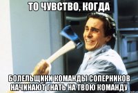 то чувство, когда болельщики команды соперников начинают гнать на твою команду