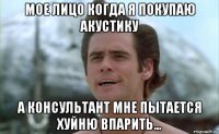 мое лицо когда я покупаю акустику а консультант мне пытается хуйню впарить...