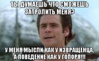 ты думаешь что сможешь затролить меня? у меня мысли как у извращенца, а поведение как у гопоря!!!