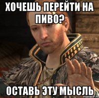 хочешь перейти на пиво? оставь эту мысль