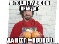 антоша красивый правда? да неет !=dddddd