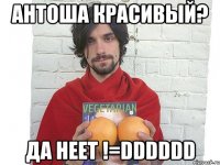 антоша красивый? да неет !=dddddd