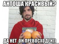 антоша красивый? да нет .он превосходен))