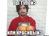 ты тупой? или красивый?
