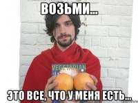 возьми... это все, что у меня есть...