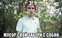 э! мусор свой забери с собой