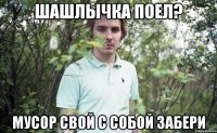 шашлычка поел? мусор свой с собой забери