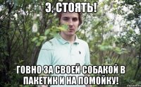 э, стоять! говно за своей собакой в пакетик и на помойку!