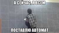 а сейчас, я всем поставлю автомат