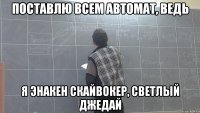 поставлю всем автомат, ведь я энакен скайвокер, светлый джедай