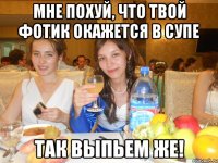 мне похуй, что твой фотик окажется в супе так выпьем же!