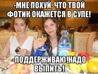-мне похуй, что твой фотик окажется в супе! -поддерживаю!надо выпить!