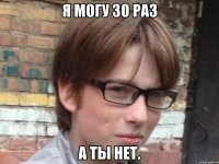 я могу 30 раз а ты нет.