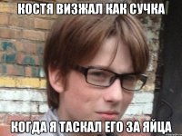 костя визжал как сучка когда я таскал его за яйца