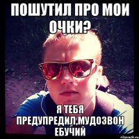 пошутил про мои очки? я тебя предупредил,мудозвон ебучий