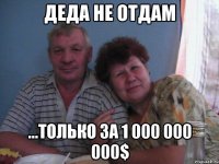 деда не отдам ...только за 1 000 000 000$