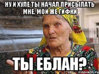 ну и хуле ты начал присылать мне, мои же гифки ты еблан?