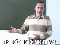  ты всё о своей бас-гитаре