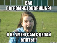 бас погромче,говоришь?! я не умею,сам сделай блять!!!