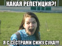 какая репетиция?! я с сёстрами сижу,сука!!!