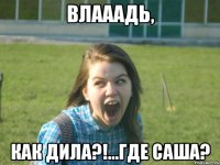 влааадь, как дила?!...где саша?
