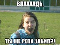 влаааадь, ты же репу забил?!