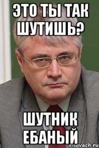это ты так шутишь? шутник ебаный