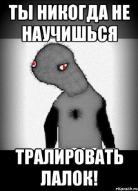 ты никогда не научишься тралировать лалок!