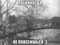 ты никогда не повесишься :з