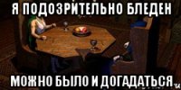 я подозрительно бледен можно было и догадаться